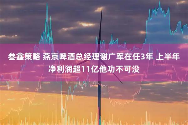 叁鑫策略 燕京啤酒总经理谢广军在任3年 上半年净利润超11亿他功不可没