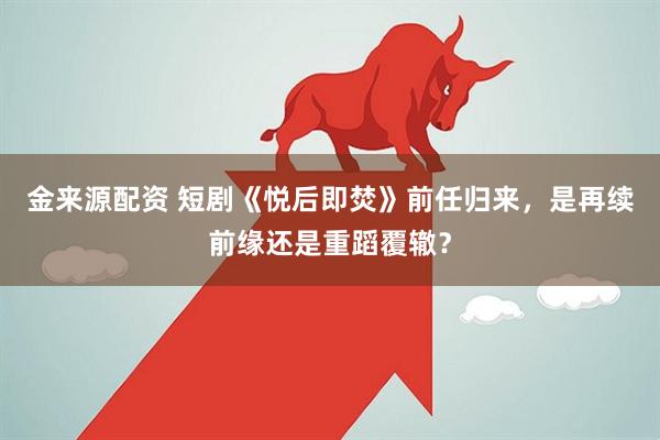 金来源配资 短剧《悦后即焚》前任归来，是再续前缘还是重蹈覆辙？