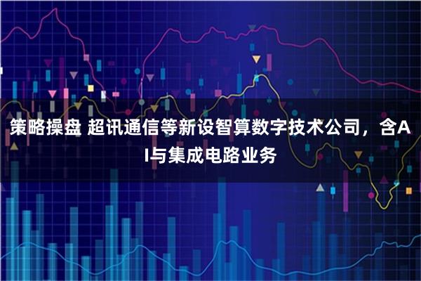 策略操盘 超讯通信等新设智算数字技术公司，含AI与集成电路业务