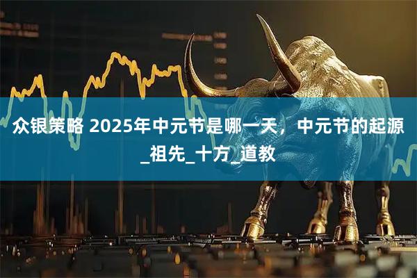 众银策略 2025年中元节是哪一天，中元节的起源_祖先_十方_道教