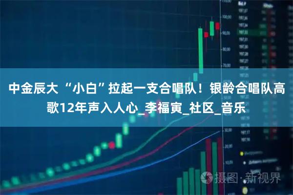 中金辰大 “小白”拉起一支合唱队！银龄合唱队高歌12年声入人心_李福寅_社区_音乐