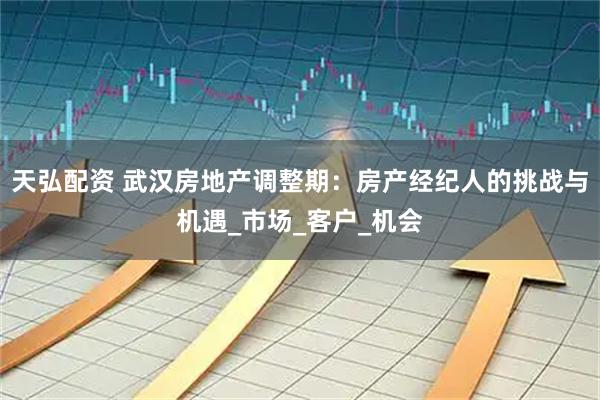 天弘配资 武汉房地产调整期：房产经纪人的挑战与机遇_市场_客户_机会