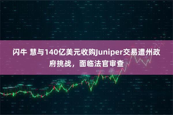 闪牛 慧与140亿美元收购Juniper交易遭州政府挑战，面临法官审查