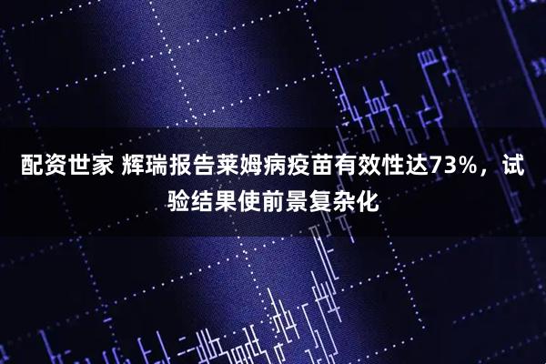 配资世家 辉瑞报告莱姆病疫苗有效性达73%，试验结果使前景复杂化