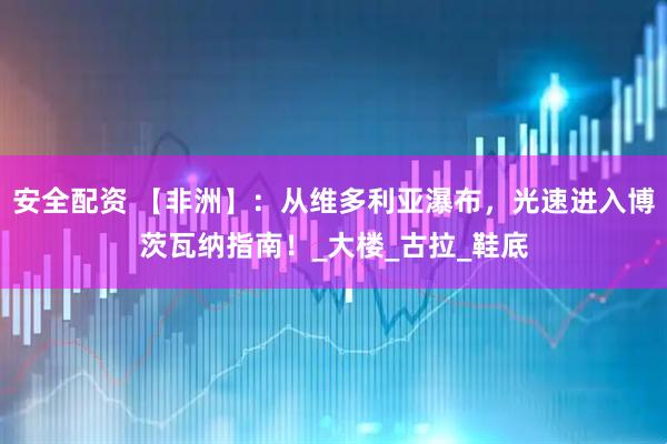 安全配资 【非洲】：从维多利亚瀑布，光速进入博茨瓦纳指南！_大楼_古拉_鞋底