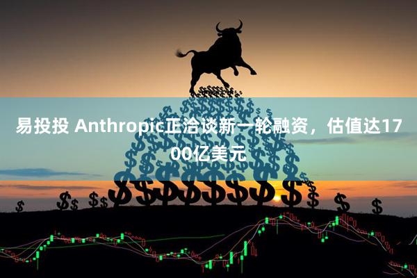 易投投 Anthropic正洽谈新一轮融资，估值达1700亿美元