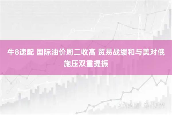 牛8速配 国际油价周二收高 贸易战缓和与美对俄施压双重提振