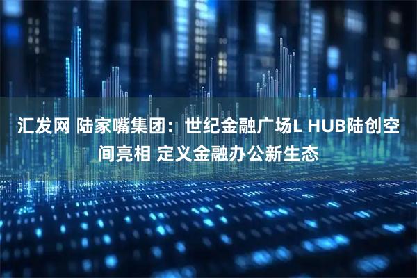 汇发网 陆家嘴集团：世纪金融广场L HUB陆创空间亮相 定义金融办公新生态