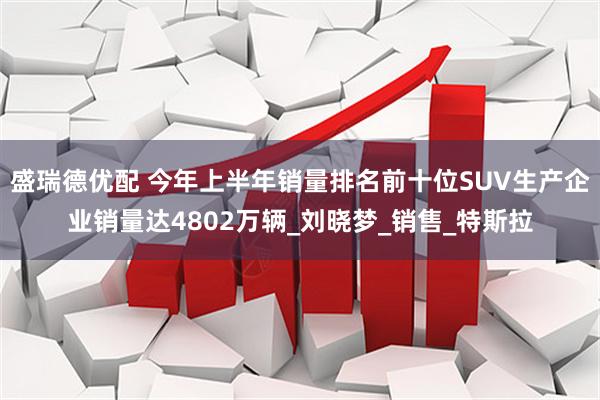盛瑞德优配 今年上半年销量排名前十位SUV生产企业销量达4802万辆_刘晓梦_销售_特斯拉
