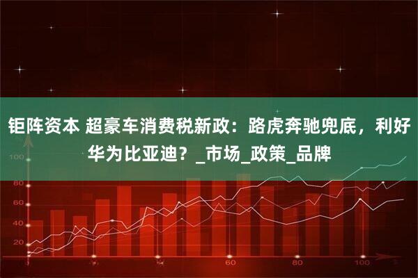 钜阵资本 超豪车消费税新政：路虎奔驰兜底，利好华为比亚迪？_市场_政策_品牌