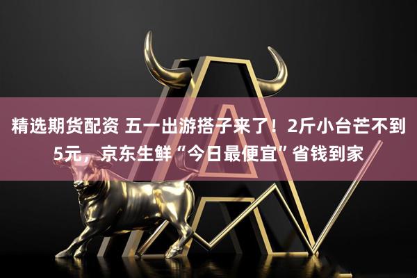 精选期货配资 五一出游搭子来了！2斤小台芒不到5元，京东生鲜“今日最便宜”省钱到家