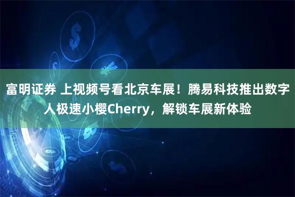 富明证券 上视频号看北京车展！腾易科技推出数字人极速小樱Cherry，解锁车展新体验