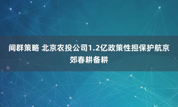 间群策略 北京农投公司1.2亿政策性担保护航京郊春耕备耕