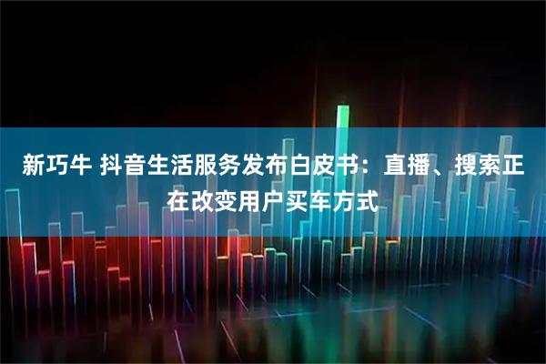 新巧牛 抖音生活服务发布白皮书：直播、搜索正在改变用户买车方式