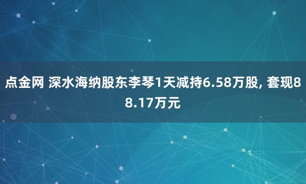 点金网 深水海纳股东李琴1天减持6.58万股, 套现88.17万元
