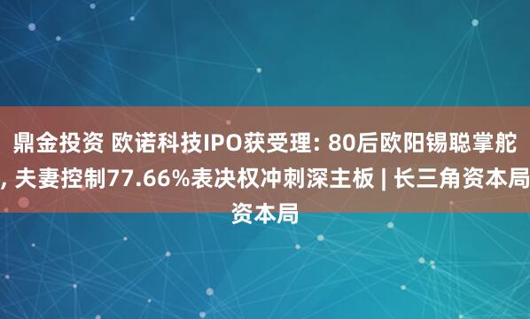 鼎金投资 欧诺科技IPO获受理: 80后欧阳锡聪掌舵, 夫妻控制77.66%表决权冲刺深主板 | 长三角资本局