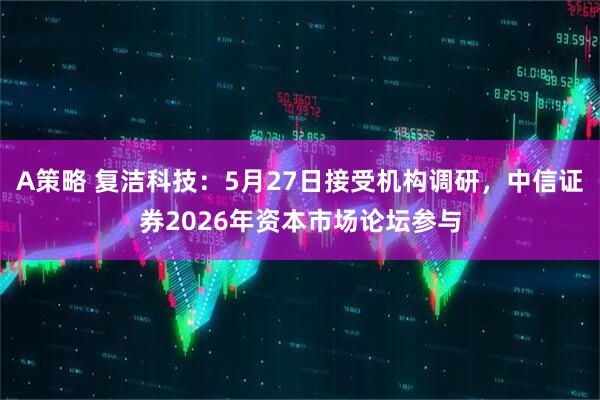 A策略 复洁科技:5月27日接受机构调研,中信证券2026年资本市场论坛参与