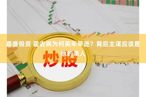 嘉盛投资 霍去病为何英年早逝?背后主谋应该是他的亲人
