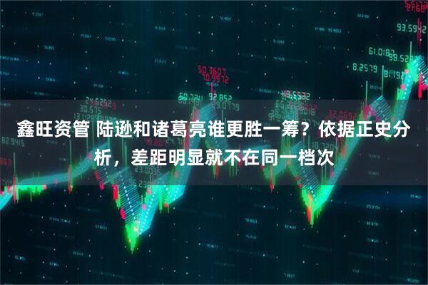 鑫旺资管 陆逊和诸葛亮谁更胜一筹?依据正史分析,差距明显就不在同一档次