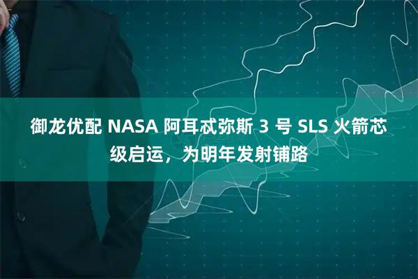 御龙优配 NASA 阿耳忒弥斯 3 号 SLS 火箭芯级启运，为明年发射铺路
