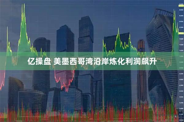 亿操盘 美墨西哥湾沿岸炼化利润飙升