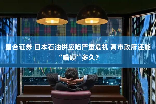 星合证券 日本石油供应陷严重危机 高市政府还能“嘴硬”多久？