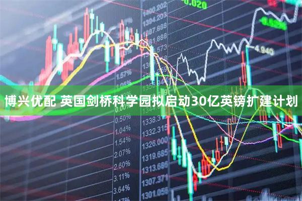 博兴优配 英国剑桥科学园拟启动30亿英镑扩建计划