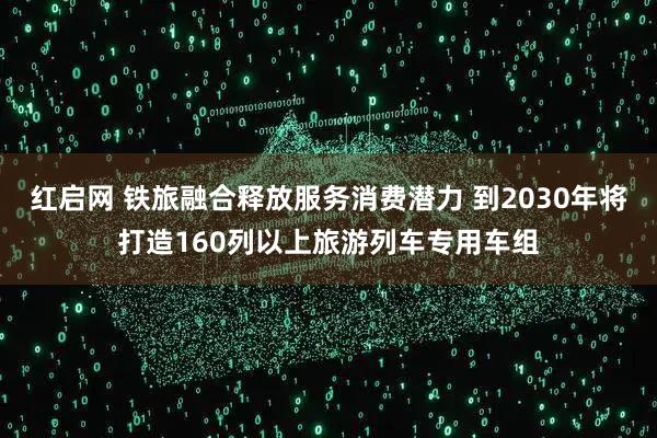 红启网 铁旅融合释放服务消费潜力 到2030年将打造160列以上旅游列车专用车组