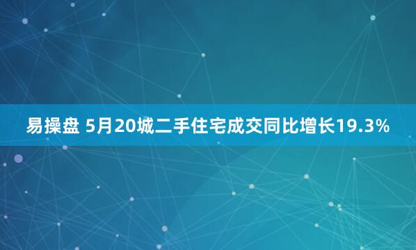 易操盘 5月20城二手住宅成交同比增长19.3%
