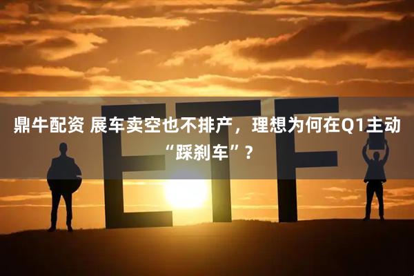 鼎牛配资 展车卖空也不排产,理想为何在Q1主动“踩刹车”?