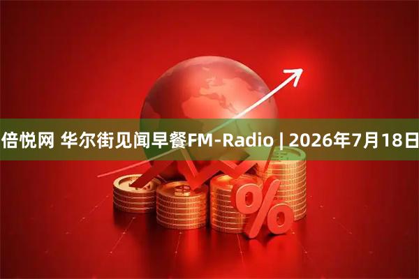 倍悦网 华尔街见闻早餐FM-Radio | 2026年7月18日