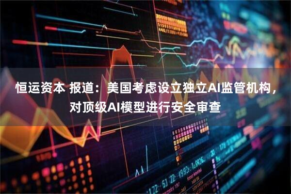 恒运资本 报道：美国考虑设立独立AI监管机构，对顶级AI模型进行安全审查