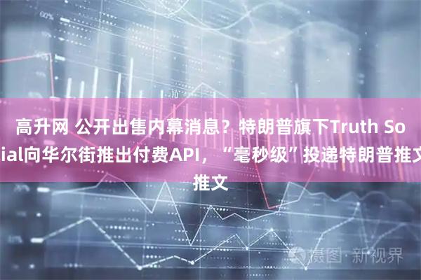 高升网 公开出售内幕消息？特朗普旗下Truth Social向华尔街推出付费API，“毫秒级”投递特朗普推文