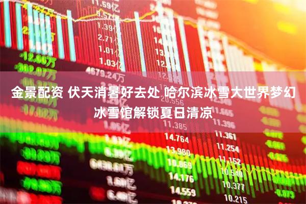 金景配资 伏天消暑好去处 哈尔滨冰雪大世界梦幻冰雪馆解锁夏日清凉