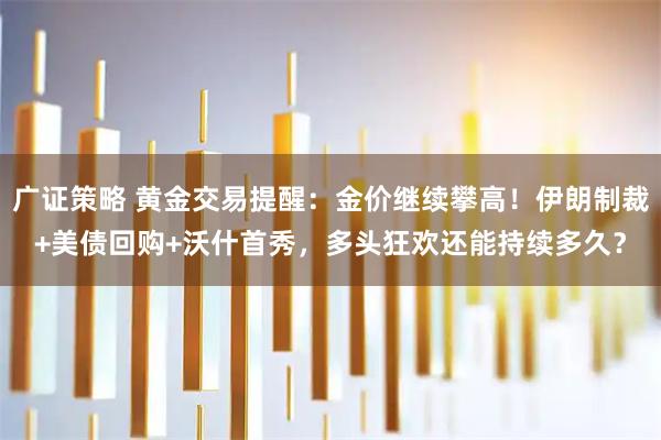 广证策略 黄金交易提醒：金价继续攀高！伊朗制裁+美债回购+沃什首秀，多头狂欢还能持续多久？